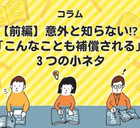 【前編】意外と知らない⁉ 「こんなことも補償される」３つの小ネタ